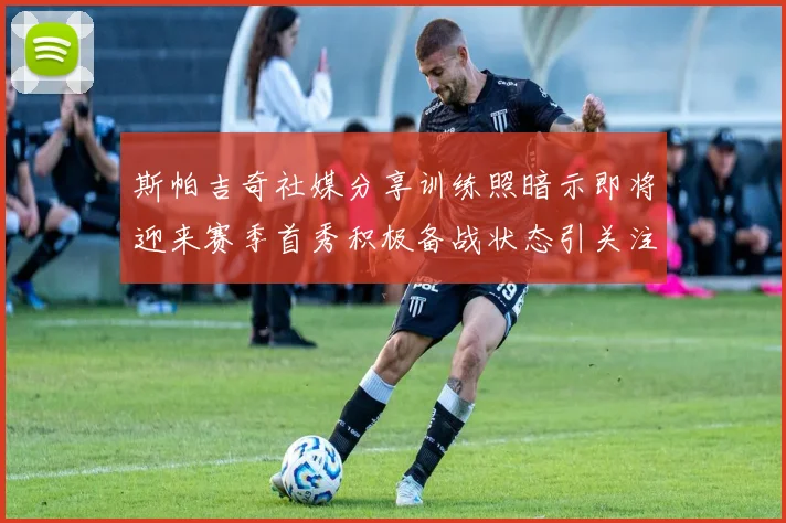 斯帕吉奇社媒分享训练照暗示即将迎来赛季首秀积极备战状态引关注