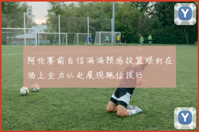 阿伦赛前自信满满预感投篮顺利在场上全力以赴展现跑位技巧