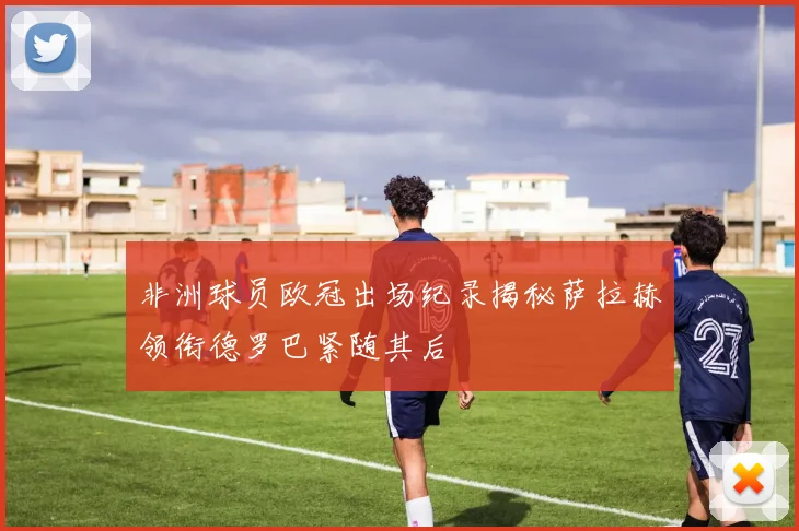 非洲球员欧冠出场纪录揭秘萨拉赫领衔德罗巴紧随其后