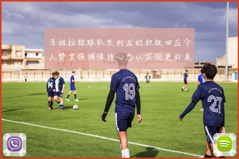 马祖拉称球队失利后的积极回应令人赞赏强调保持心态以实现更好表现