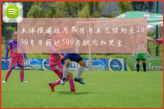 米体报道迈尼昂将与米兰续约至2030年年薪达500万欧元加奖金