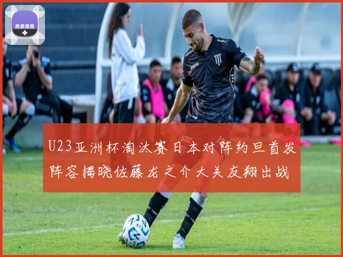 U23亚洲杯淘汰赛日本对阵约旦首发阵容揭晓佐藤龙之介大关友翔出战
