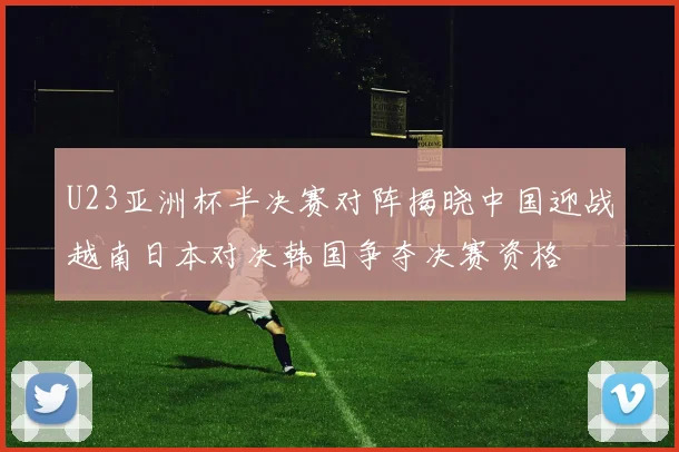 U23亚洲杯半决赛对阵揭晓中国迎战越南日本对决韩国争夺决赛资格