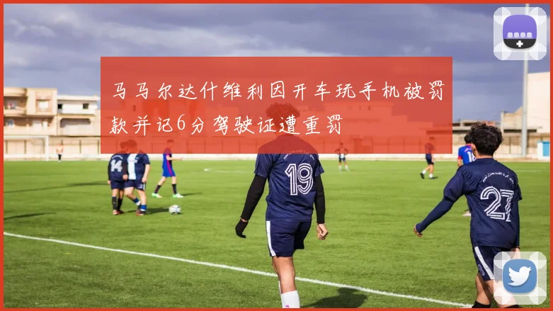 马马尔达什维利因开车玩手机被罚款并记6分驾驶证遭重罚