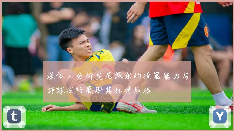 媒体人分析克尼佩尔的投篮能力与持球技巧展现其独特风格