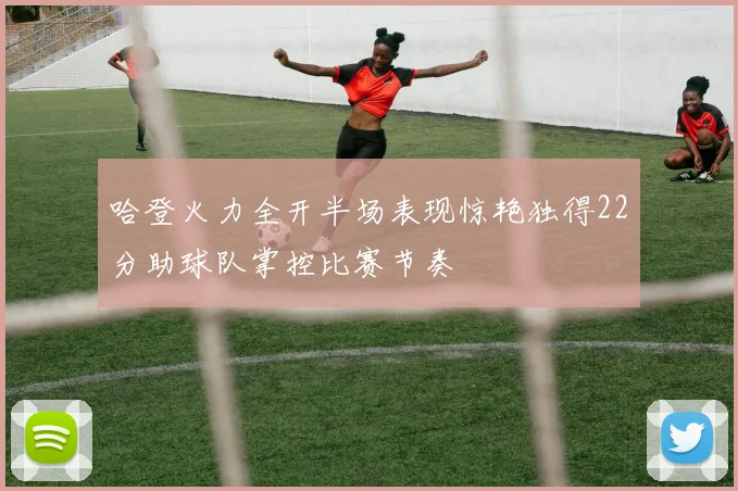 哈登火力全开半场表现惊艳独得22分助球队掌控比赛节奏