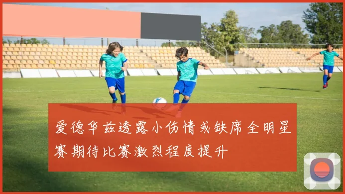 爱德华兹透露小伤情或缺席全明星赛期待比赛激烈程度提升